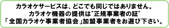 カラオケサービスは、どこでも同じではありません。カラオケ機器の提供は”正規事業者の証”「全国カラオケ事業者協会」加盟事業者をお選び下さい。